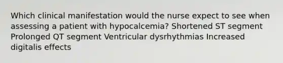 Which clinical manifestation would the nurse expect to see when assessing a patient with hypocalcemia? Shortened ST segment Prolonged QT segment Ventricular dysrhythmias Increased digitalis effects