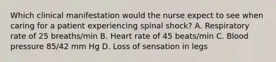 Which clinical manifestation would the nurse expect to see when caring for a patient experiencing spinal shock? A. Respiratory rate of 25 breaths/min B. Heart rate of 45 beats/min C. Blood pressure 85/42 mm Hg D. Loss of sensation in legs