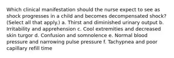 Which clinical manifestation should the nurse expect to see as shock progresses in a child and becomes decompensated shock? (Select all that apply.) a. Thirst and diminished urinary output b. Irritability and apprehension c. Cool extremities and decreased skin turgor d. Confusion and somnolence e. Normal blood pressure and narrowing pulse pressure f. Tachypnea and poor capillary refill time