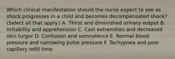 Which clinical manifestation should the nurse expect to see as shock progresses in a child and becomes decompensated shock? (Select all that apply.) A. Thirst and diminished urinary output B. Irritability and apprehension C. Cool extremities and decreased skin turgor D. Confusion and somnolence E. Normal blood pressure and narrowing pulse pressure F. Tachypnea and poor capillary refill time