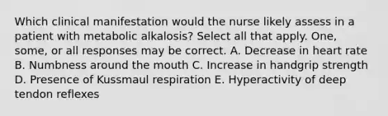 Which clinical manifestation would the nurse likely assess in a patient with metabolic alkalosis? Select all that apply. One, some, or all responses may be correct. A. Decrease in heart rate B. Numbness around the mouth C. Increase in handgrip strength D. Presence of Kussmaul respiration E. Hyperactivity of deep tendon reflexes