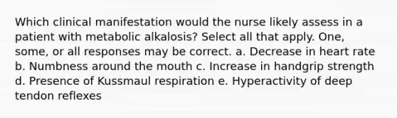 Which clinical manifestation would the nurse likely assess in a patient with metabolic alkalosis? Select all that apply. One, some, or all responses may be correct. a. Decrease in heart rate b. Numbness around the mouth c. Increase in handgrip strength d. Presence of Kussmaul respiration e. Hyperactivity of deep tendon reflexes