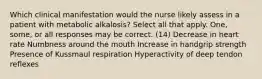 Which clinical manifestation would the nurse likely assess in a patient with metabolic alkalosis? Select all that apply. One, some, or all responses may be correct. (14) Decrease in heart rate Numbness around the mouth Increase in handgrip strength Presence of Kussmaul respiration Hyperactivity of deep tendon reflexes