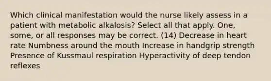 Which clinical manifestation would the nurse likely assess in a patient with metabolic alkalosis? Select all that apply. One, some, or all responses may be correct. (14) Decrease in heart rate Numbness around <a href='https://www.questionai.com/knowledge/krBoWYDU6j-the-mouth' class='anchor-knowledge'>the mouth</a> Increase in handgrip strength Presence of Kussmaul respiration Hyperactivity of deep tendon reflexes