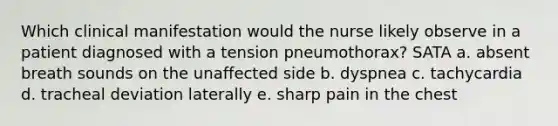 Which clinical manifestation would the nurse likely observe in a patient diagnosed with a tension pneumothorax? SATA a. absent breath sounds on the unaffected side b. dyspnea c. tachycardia d. tracheal deviation laterally e. sharp pain in the chest