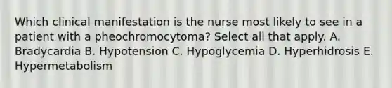 Which clinical manifestation is the nurse most likely to see in a patient with a pheochromocytoma? Select all that apply. A. Bradycardia B. Hypotension C. Hypoglycemia D. Hyperhidrosis E. Hypermetabolism