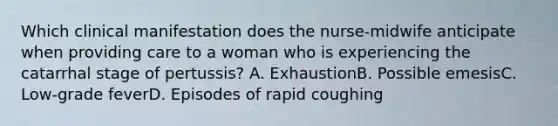 Which clinical manifestation does the nurse-midwife anticipate when providing care to a woman who is experiencing the catarrhal stage of pertussis? A. ExhaustionB. Possible emesisC. Low-grade feverD. Episodes of rapid coughing