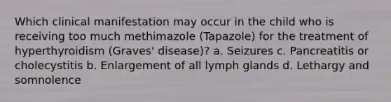 Which clinical manifestation may occur in the child who is receiving too much methimazole (Tapazole) for the treatment of hyperthyroidism (Graves' disease)? a. Seizures c. Pancreatitis or cholecystitis b. Enlargement of all lymph glands d. Lethargy and somnolence