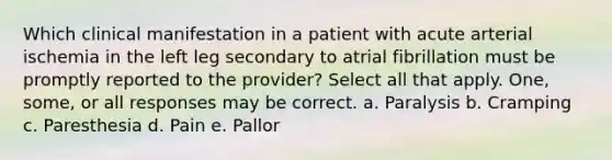 Which clinical manifestation in a patient with acute arterial ischemia in the left leg secondary to atrial fibrillation must be promptly reported to the provider? Select all that apply. One, some, or all responses may be correct. a. Paralysis b. Cramping c. Paresthesia d. Pain e. Pallor