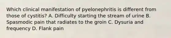 Which clinical manifestation of pyelonephritis is different from those of cystitis? A. Difficulty starting the stream of urine B. Spasmodic pain that radiates to the groin C. Dysuria and frequency D. Flank pain