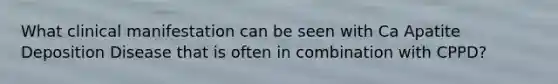 What clinical manifestation can be seen with Ca Apatite Deposition Disease that is often in combination with CPPD?