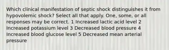 Which clinical manifestation of septic shock distinguishes it from hypovolemic shock? Select all that apply. One, some, or all responses may be correct. 1 Increased lactic acid level 2 Increased potassium level 3 Decreased blood pressure 4 Increased blood glucose level 5 Decreased mean arterial pressure