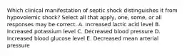 Which clinical manifestation of septic shock distinguishes it from hypovolemic shock? Select all that apply, one, some, or all responses may be correct. A. Increased lactic acid level B. Increased potassium level C. Decreased blood pressure D. Increased blood glucose level E. Decreased mean arterial pressure