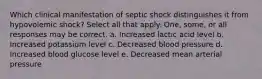 Which clinical manifestation of septic shock distinguishes it from hypovolemic shock? Select all that apply. One, some, or all responses may be correct. a. Increased lactic acid level b. Increased potassium level c. Decreased blood pressure d. Increased blood glucose level e. Decreased mean arterial pressure