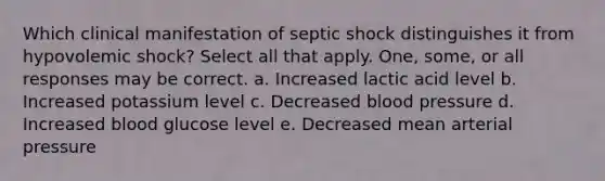 Which clinical manifestation of septic shock distinguishes it from hypovolemic shock? Select all that apply. One, some, or all responses may be correct. a. Increased lactic acid level b. Increased potassium level c. Decreased blood pressure d. Increased blood glucose level e. Decreased mean arterial pressure