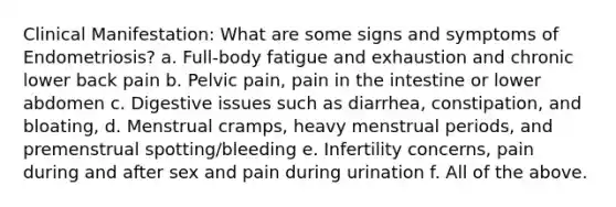 Clinical Manifestation: What are some signs and symptoms of Endometriosis? a. Full-body fatigue and exhaustion and chronic lower back pain b. Pelvic pain, pain in the intestine or lower abdomen c. Digestive issues such as diarrhea, constipation, and bloating, d. Menstrual cramps, heavy menstrual periods, and premenstrual spotting/bleeding e. Infertility concerns, pain during and after sex and pain during urination f. All of the above.