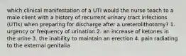 which clinical manifestation of a UTI would the nurse teach to a male client with a history of recurrent urinary tract infections (UTIs) when preparing for discharge after a ureterolithotomy? 1. urgency or frequency of urination 2. an increase of ketones in the urine 3. the inability to maintain an erection 4. pain radiating to the external genitalia