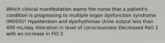 Which clinical manifestation warns the nurse that a patient's condition is progressing to multiple organ dysfunction syndrome (MODS)? Hypotension and dysrhythmias Urine output less than 400 mL/day Alteration in level of consciousness Decreased PaO 2 with an increase in FiO 2