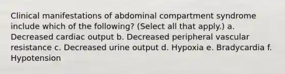 Clinical manifestations of abdominal compartment syndrome include which of the following? (Select all that apply.) a. Decreased cardiac output b. Decreased peripheral vascular resistance c. Decreased urine output d. Hypoxia e. Bradycardia f. Hypotension