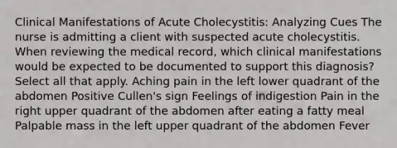 Clinical Manifestations of Acute Cholecystitis: Analyzing Cues​ The nurse is admitting a client with suspected acute cholecystitis. When reviewing the medical record, which clinical manifestations would be expected to be documented to support this diagnosis? Select all that apply​. Aching pain in the left lower quadrant of the abdomen​ Positive Cullen's sign Feelings of indigestion​ Pain in the right upper quadrant of the abdomen after eating a fatty meal​ Palpable mass in the left upper quadrant of the abdomen​ Fever