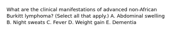 What are the clinical manifestations of advanced non-African Burkitt lymphoma? (Select all that apply.) A. Abdominal swelling B. Night sweats C. Fever D. Weight gain E. Dementia