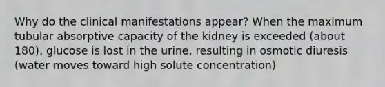 Why do the clinical manifestations appear? When the maximum tubular absorptive capacity of the kidney is exceeded (about 180), glucose is lost in the urine, resulting in osmotic diuresis (water moves toward high solute concentration)