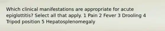 Which clinical manifestations are appropriate for acute epiglottitis? Select all that apply. 1 Pain 2 Fever 3 Drooling 4 Tripod position 5 Hepatosplenomegaly