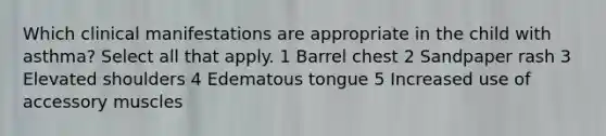 Which clinical manifestations are appropriate in the child with asthma? Select all that apply. 1 Barrel chest 2 Sandpaper rash 3 Elevated shoulders 4 Edematous tongue 5 Increased use of accessory muscles