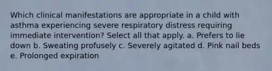 Which clinical manifestations are appropriate in a child with asthma experiencing severe respiratory distress requiring immediate intervention? Select all that apply. a. Prefers to lie down b. Sweating profusely c. Severely agitated d. Pink nail beds e. Prolonged expiration