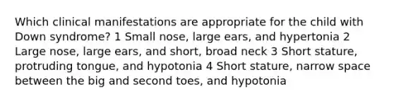 Which clinical manifestations are appropriate for the child with Down syndrome? 1 Small nose, large ears, and hypertonia 2 Large nose, large ears, and short, broad neck 3 Short stature, protruding tongue, and hypotonia 4 Short stature, narrow space between the big and second toes, and hypotonia