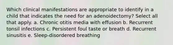 Which clinical manifestations are appropriate to identify in a child that indicates the need for an adenoidectomy? Select all that apply. a. Chronic otitis media with effusion b. Recurrent tonsil infections c. Persistent foul taste or breath d. Recurrent sinusitis e. Sleep-disordered breathing