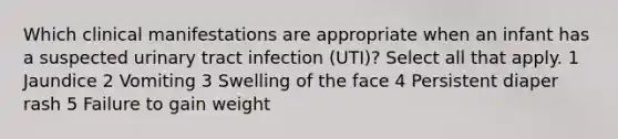 Which clinical manifestations are appropriate when an infant has a suspected urinary tract infection (UTI)? Select all that apply. 1 Jaundice 2 Vomiting 3 Swelling of the face 4 Persistent diaper rash 5 Failure to gain weight