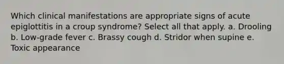 Which clinical manifestations are appropriate signs of acute epiglottitis in a croup syndrome? Select all that apply. a. Drooling b. Low-grade fever c. Brassy cough d. Stridor when supine e. Toxic appearance