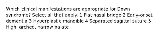 Which clinical manifestations are appropriate for Down syndrome? Select all that apply. 1 Flat nasal bridge 2 Early-onset dementia 3 Hyperplastic mandible 4 Separated sagittal suture 5 High, arched, narrow palate
