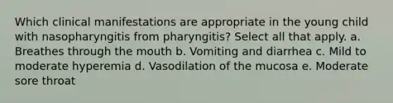 Which clinical manifestations are appropriate in the young child with nasopharyngitis from pharyngitis? Select all that apply. a. Breathes through <a href='https://www.questionai.com/knowledge/krBoWYDU6j-the-mouth' class='anchor-knowledge'>the mouth</a> b. Vomiting and diarrhea c. Mild to moderate hyperemia d. Vasodilation of the mucosa e. Moderate sore throat