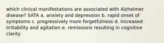 which clinical manifestations are associated with Alzheimer disease? SATA a. anxiety and depression b. rapid onset of symptoms c. progressively more forgetfulness d. increased irritability and agitation e. remissions resulting in cognitive clarity