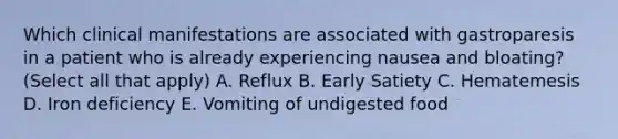 Which clinical manifestations are associated with gastroparesis in a patient who is already experiencing nausea and bloating? (Select all that apply) A. Reflux B. Early Satiety C. Hematemesis D. Iron deficiency E. Vomiting of undigested food