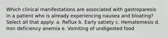 Which clinical manifestations are associated with gastroparesis in a patient who is already experiencing nausea and bloating? Select all that apply: a. Reflux b. Early satiety c. Hematemesis d. Iron deficiency anemia e. Vomiting of undigested food