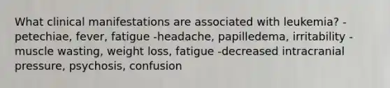 What clinical manifestations are associated with leukemia? -petechiae, fever, fatigue -headache, papilledema, irritability -muscle wasting, weight loss, fatigue -decreased intracranial pressure, psychosis, confusion