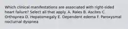 Which clinical manifestations are associated with right-sided heart failure? Select all that apply. A. Rales B. Ascites C. Orthopnea D. Hepatomegaly E. Dependent edema F. Paroxysmal nocturnal dyspnea