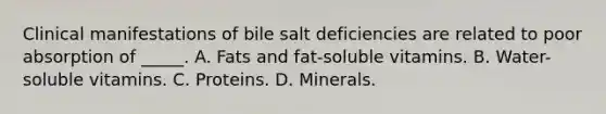 Clinical manifestations of bile salt deficiencies are related to poor absorption of _____. A. Fats and fat-soluble vitamins. B. Water-soluble vitamins. C. Proteins. D. Minerals.