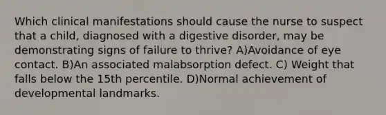 Which clinical manifestations should cause the nurse to suspect that a child, diagnosed with a digestive disorder, may be demonstrating signs of failure to thrive? A)Avoidance of eye contact. B)An associated malabsorption defect. C) Weight that falls below the 15th percentile. D)Normal achievement of developmental landmarks.