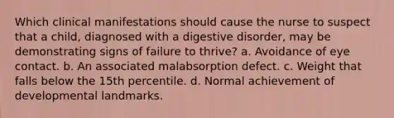 Which clinical manifestations should cause the nurse to suspect that a child, diagnosed with a digestive disorder, may be demonstrating signs of failure to thrive? a. Avoidance of eye contact. b. An associated malabsorption defect. c. Weight that falls below the 15th percentile. d. Normal achievement of developmental landmarks.