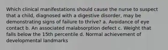 Which clinical manifestations should cause the nurse to suspect that a child, diagnosed with a digestive disorder, may be demonstrating signs of failure to thrive? a. Avoidance of eye contact b. An associated malabsorption defect c. Weight that falls below the 15th percentile d. Normal achievement of developmental landmarks