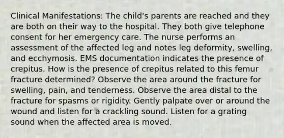 Clinical Manifestations: The child's parents are reached and they are both on their way to the hospital. They both give telephone consent for her emergency care. The nurse performs an assessment of the affected leg and notes leg deformity, swelling, and ecchymosis. EMS documentation indicates the presence of crepitus. How is the presence of crepitus related to this femur fracture determined? Observe the area around the fracture for swelling, pain, and tenderness. Observe the area distal to the fracture for spasms or rigidity. Gently palpate over or around the wound and listen for a crackling sound. Listen for a grating sound when the affected area is moved.