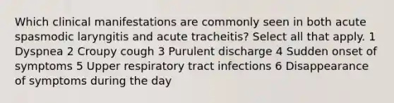 Which clinical manifestations are commonly seen in both acute spasmodic laryngitis and acute tracheitis? Select all that apply. 1 Dyspnea 2 Croupy cough 3 Purulent discharge 4 Sudden onset of symptoms 5 Upper respiratory tract infections 6 Disappearance of symptoms during the day