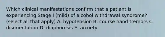 Which clinical manifestations confirm that a patient is experiencing Stage I (mild) of alcohol withdrawal syndrome? (select all that apply) A. hypotension B. course hand tremors C. disorientation D. diaphoresis E. anxiety