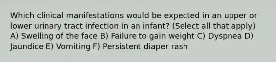 Which clinical manifestations would be expected in an upper or lower urinary tract infection in an infant? (Select all that apply) A) Swelling of the face B) Failure to gain weight C) Dyspnea D) Jaundice E) Vomiting F) Persistent diaper rash