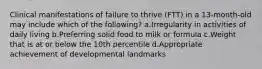 Clinical manifestations of failure to thrive (FTT) in a 13-month-old may include which of the following? a.Irregularity in activities of daily living b.Preferring solid food to milk or formula c.Weight that is at or below the 10th percentile d.Appropriate achievement of developmental landmarks