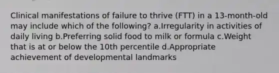 Clinical manifestations of failure to thrive (FTT) in a 13-month-old may include which of the following? a.Irregularity in activities of daily living b.Preferring solid food to milk or formula c.Weight that is at or below the 10th percentile d.Appropriate achievement of developmental landmarks